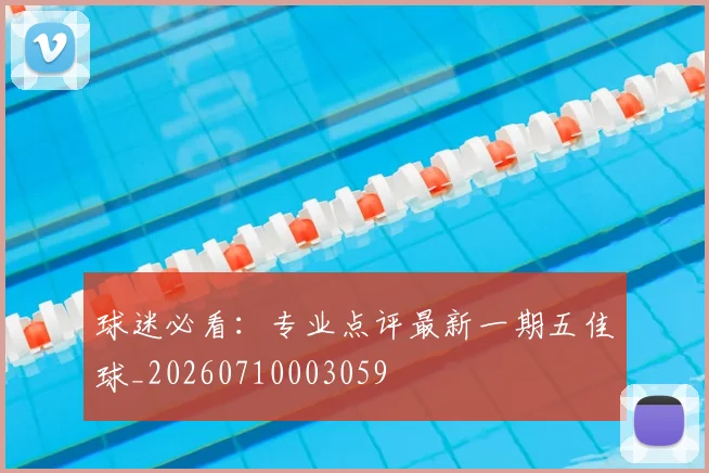 球迷必看：专业点评最新一期五佳球_20260710003059
