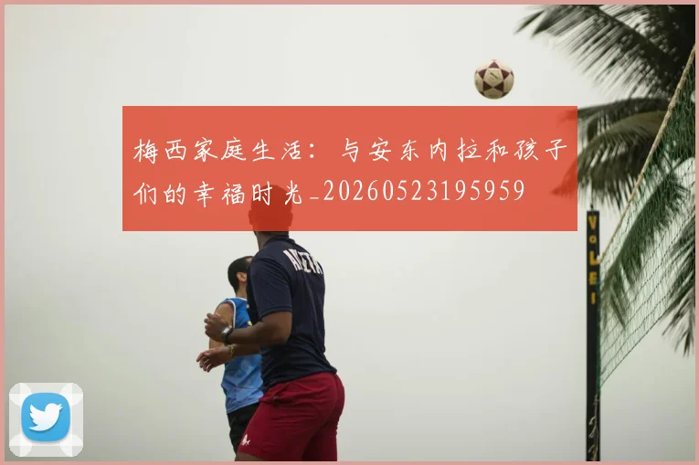 梅西家庭生活：与安东内拉和孩子们的幸福时光_20260523195959