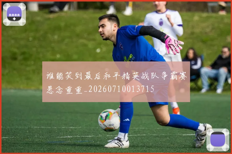 谁能笑到最后和平精英战队争霸赛悬念重重_20260710013715