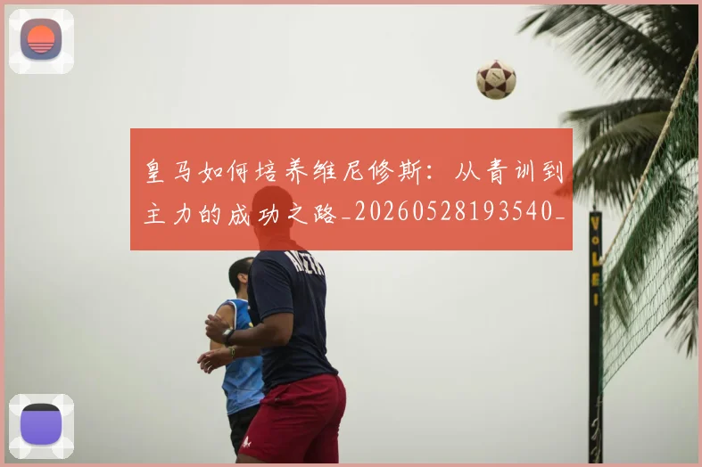 皇马如何培养维尼修斯:从青训到主力的成功之路_20260528193540_20260708194148