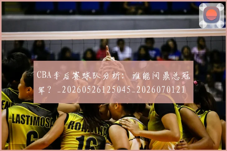 CBA季后赛球队分析：谁能问鼎总冠军？_20260526125045_20260701210709