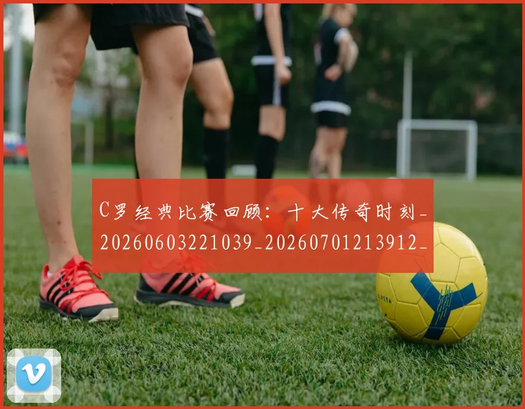 C罗经典比赛回顾：十大传奇时刻_20260603221039_20260701213912_20260712052943