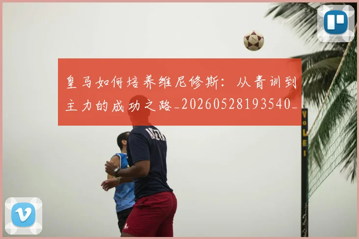 皇马如何培养维尼修斯：从青训到主力的成功之路_20260528193540_20260708194148