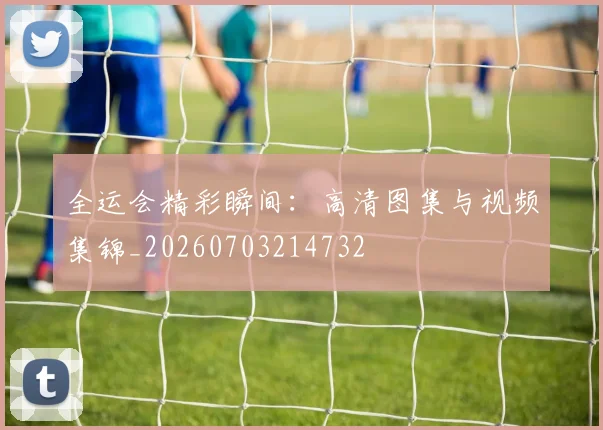 全运会精彩瞬间：高清图集与视频集锦_20260703214732