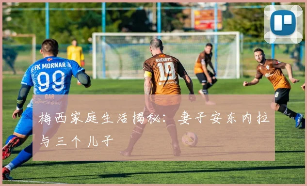 梅西家庭生活揭秘:妻子安东内拉与三个儿子