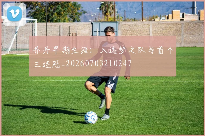 乔丹早期生涯:入选梦之队与首个三连冠_20260703210247