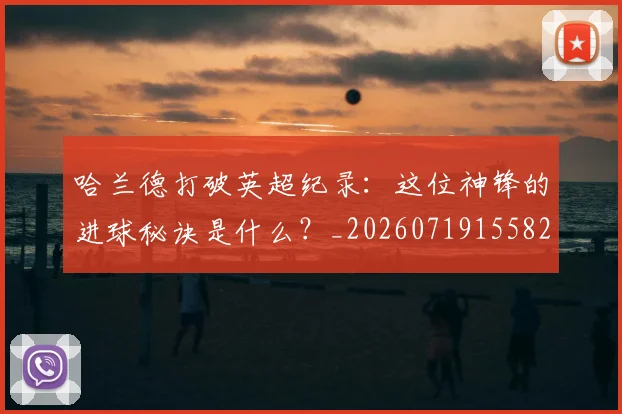哈兰德打破英超纪录：这位神锋的进球秘诀是什么？_20260719155826