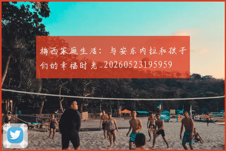 梅西家庭生活:与安东内拉和孩子们的幸福时光_20260523195959