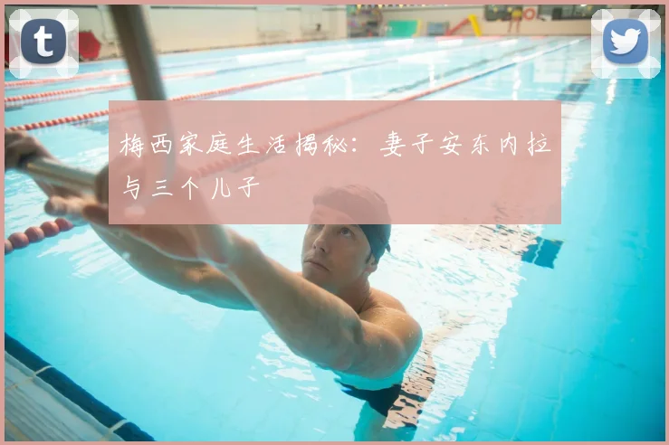 梅西家庭生活揭秘:妻子安东内拉与三个儿子