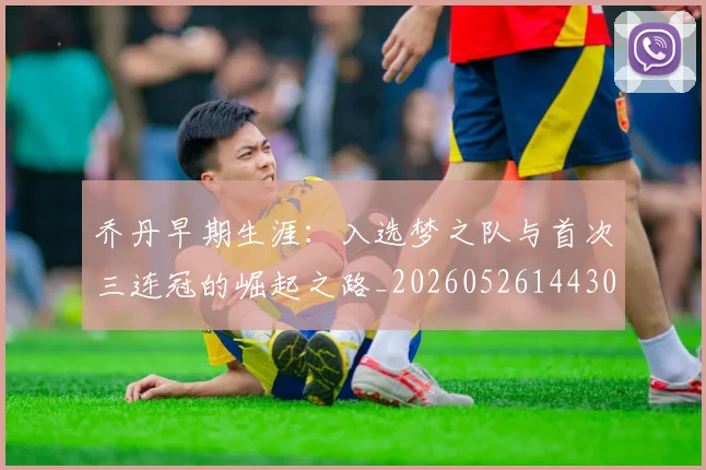 乔丹早期生涯：入选梦之队与首次三连冠的崛起之路_20260526144302