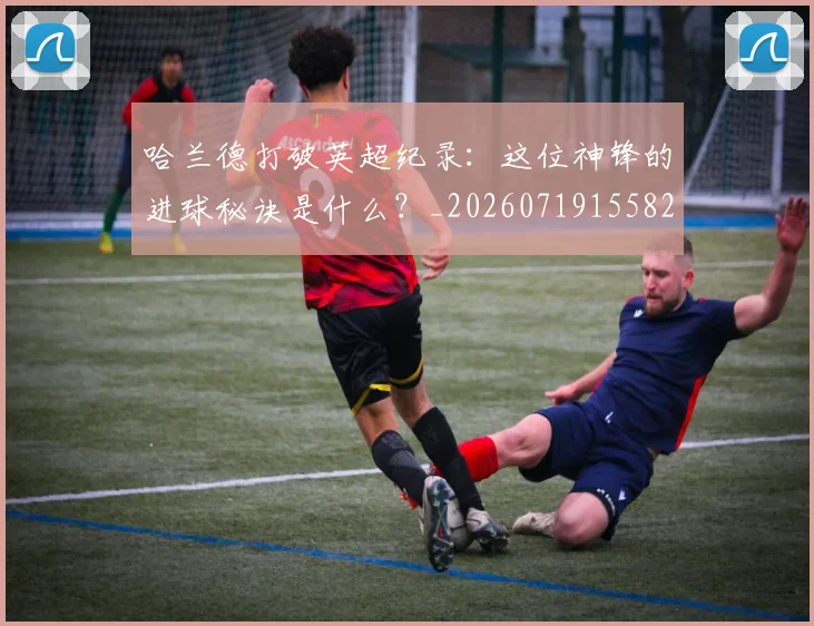 哈兰德打破英超纪录:这位神锋的进球秘诀是什么?_20260719155826