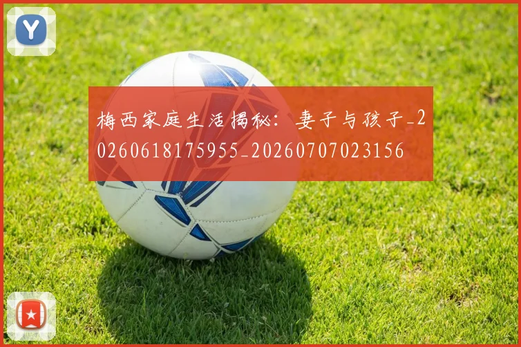 梅西家庭生活揭秘：妻子与孩子_20260618175955_20260707023156