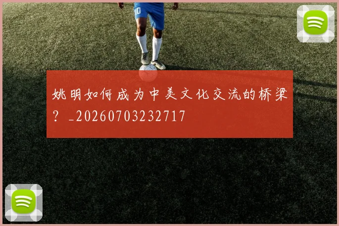 姚明如何成为中美文化交流的桥梁?_20260703232717