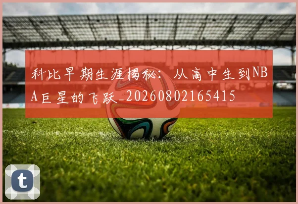 科比早期生涯揭秘：从高中生到NBA巨星的飞跃_20260802165415