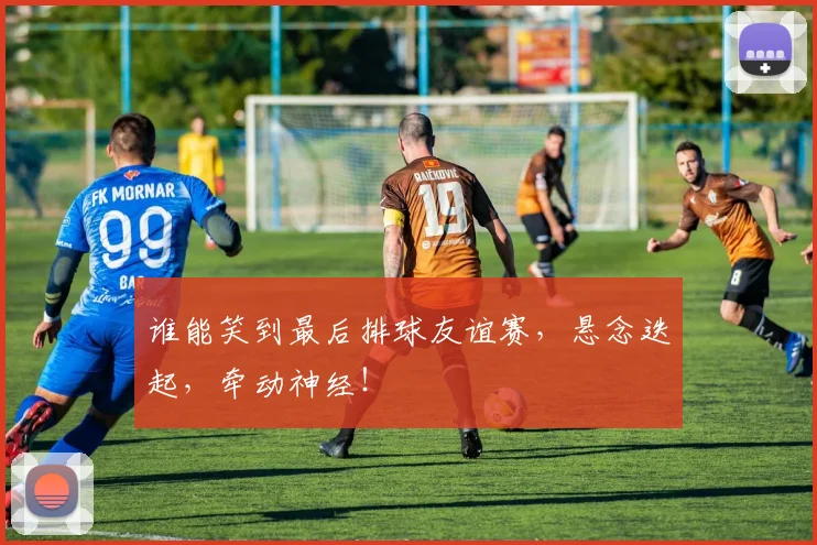 谁能笑到最后排球友谊赛，悬念迭起，牵动神经！