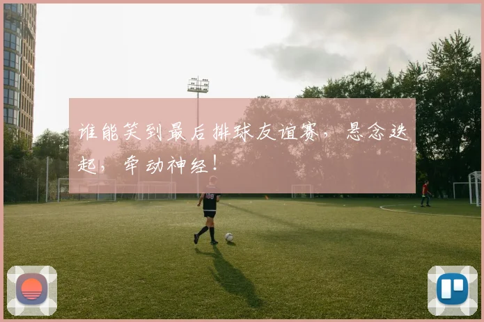 谁能笑到最后排球友谊赛,悬念迭起,牵动神经!