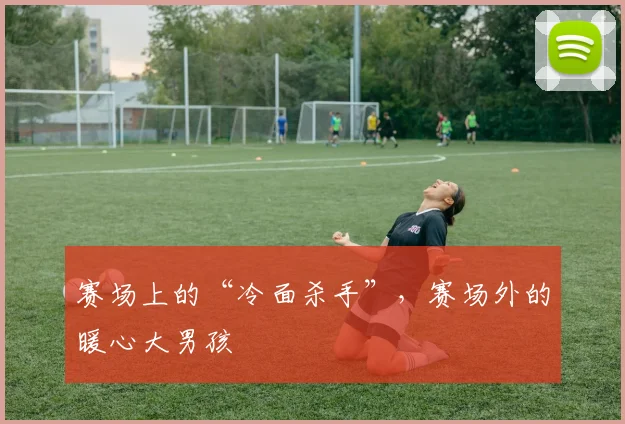 赛场上的“冷面杀手”,赛场外的暖心大男孩